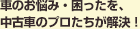車のお悩み・困ったを、中古車のプロたちが解決！